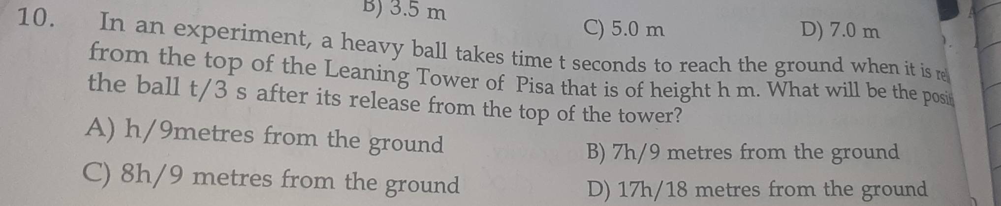 B) 3.5 m
C) 5.0 m D) 7.0 m
10. In an experiment, a heavy ball takes time t seconds to reach the ground when it is re
from the top of the Leaning Tower of Pisa that is of height h m. What will be the posi
the ball t/3 s after its release from the top of the tower?
A) h/9metres from the ground
B) 7h/9 metres from the ground
C) 8h/9 metres from the ground
D) 17h/18 metres from the ground