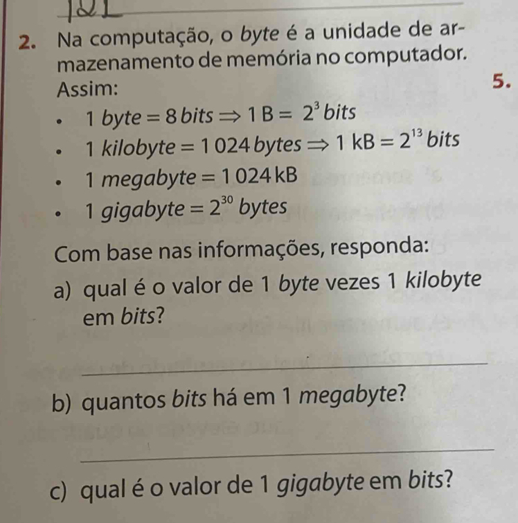 Na computação, o byte é a unidade de ar- 
mazenamento de memória no computador. 
Assim: 5. 
. | byte =8 bitsRightarrow 1B=2^3 bits
1 kilobyte =1024 bytesRightarrow 1kB=2^(13) bits
1 megabyte =1024kB
1 gigabyte =2^(30)bytes
Com base nas informações, responda: 
a) qual é o valor de 1 byte vezes 1 kilobyte
em bits? 
_ 
b) quantos bits há em 1 megabyte? 
_ 
c) qual é o valor de 1 gigabyte em bits?