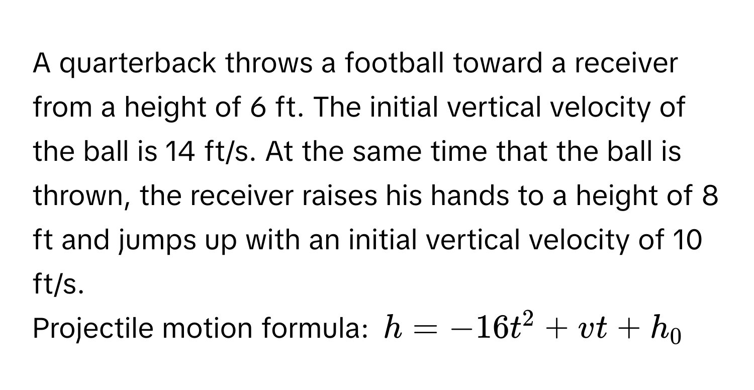 A quarterback throws a football toward a receiver from a height of 6 ft. The initial vertical velocity of the ball is 14 ft/s. At the same time that the ball is thrown, the receiver raises his hands to a height of 8 ft and jumps up with an initial vertical velocity of 10 ft/s. 
Projectile motion formula: $h = -16t^2 + vt + h_0$