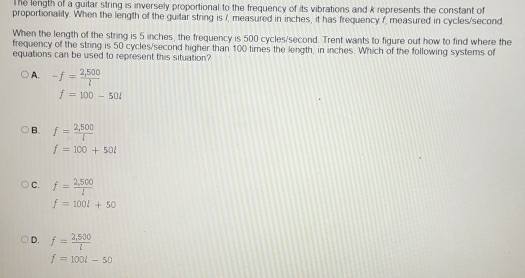 The length of a guitar string is inversely proportional to the frequency of its vibrations and k represents the constant of
proportionality. When the length of the guitar string is i, measured in inches, it has frequency f, measured in cycles/second
When the length of the string is 5 inches, the frequency is 500 cycles/second. Trent wants to figure out how to find where the
frequency of the string is 50 cycles/second higher than 100 times the length, in inches. Which of the following systems of
equations can be used to represent this situation?
A. -f= (2,500)/l 
f=100-50l
B. f= (2,500)/l 
f=100+50l
C. f= (2,500)/l 
f=100l+50
D. f= (2,500)/l 
f=100t-50