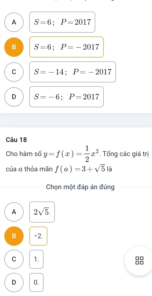 A S=6; P=2017
B S=6; P=-2017
C S=-14; P=-2017
D S=-6; P=2017
Câu 18
Cho hàm số y=f(x)= 1/2 x^2. Tổng các giá trị
của a thỏa mãn f(a)=3+sqrt(5)la
Chọn một đáp án đúng
A 2sqrt(5).
B -2.
C 1.
D 0.