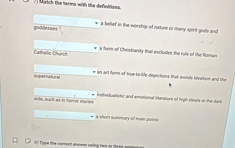 )) Match the terms with the definitions.
a belief in the worship of nature or many spirit gods and
goddesses
a form of Christianity that excludes the rule of the Roman
Catholic Church
an art form of true-to-life depictions that avoids idealism and the
supernatural
individualistic and emotional literature of high ideals or the dark
side, such as in horror stories
a short summary of main points
8) Type the correct answer using two or three sentences