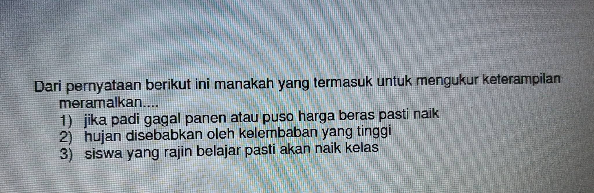 Dari pernyataan berikut ini manakah yang termasuk untuk mengukur keterampilan
meramalkan....
1) jika padi gagal panen atau puso harga beras pasti naik
2) hujan disebabkan oleh kelembaban yang tinggi
3) siswa yang rajin belajar pasti akan naik kelas