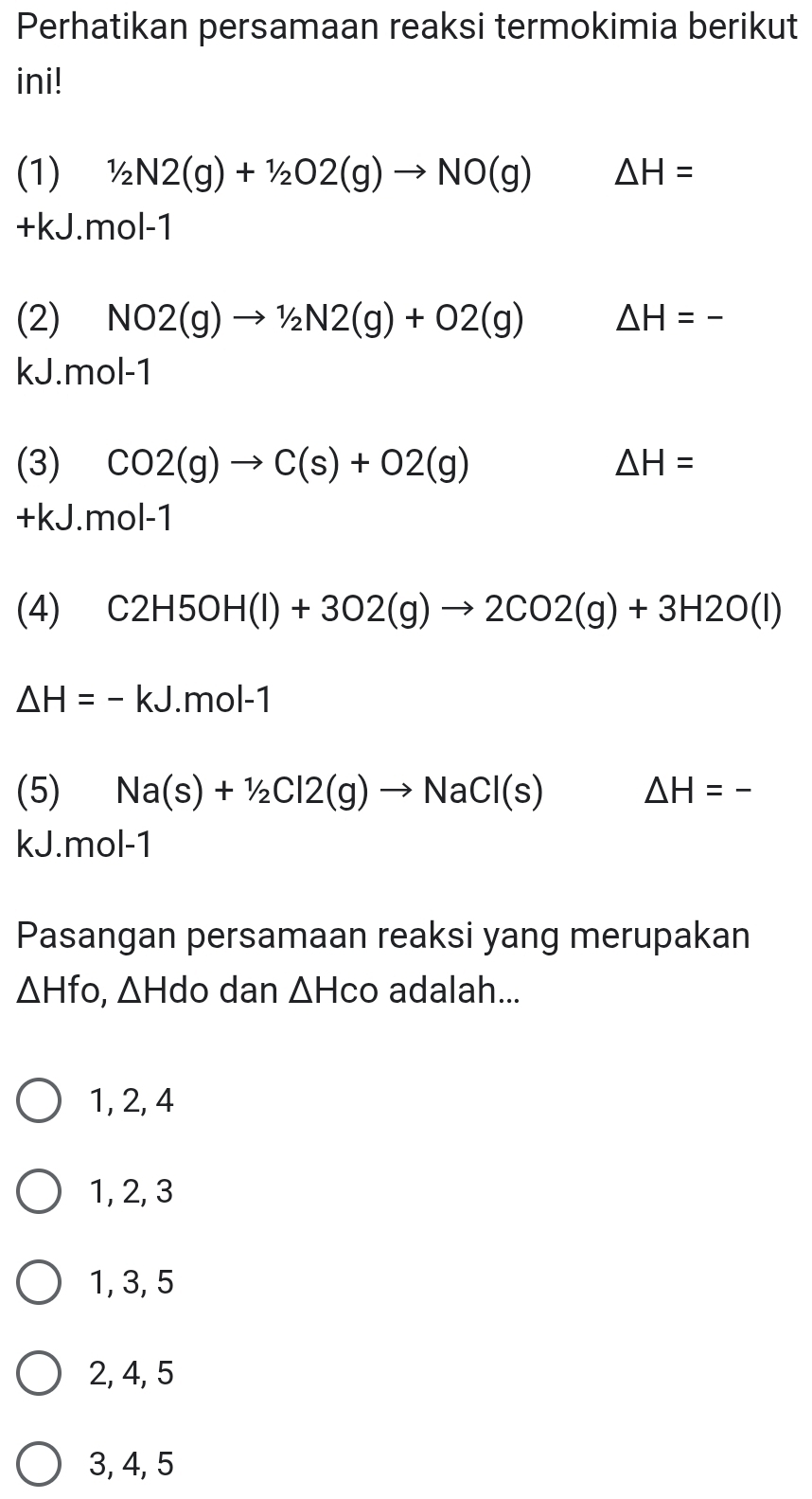 Perhatikan persamaan reaksi termokimia berikut
ini!
(1) 1/2N2(g)+1/2O2(g)to NO(g) △ H=
+kJ.mol-1
(2) NO2(g)to 1/2N2(g)+O2(g) △ H=-
kJ. mol-1
(3) CO2(g)to C(s)+O2(g) △ H=
+kJ.n 101- 1
(4) C2H5OH(l)+3O2(g)to 2CO2(g)+3H2O(l)
△ H=-kJ m |-1
(5) Na(s)+1/2Cl2(g)to NaCl(s) △ H=-
kJ.mol-1
Pasangan persamaan reaksi yang merupakan
△ Hfo, △ Hdo dan △ HCO adalah...
1, 2, 4
1, 2, 3
1, 3, 5
2, 4, 5
3, 4, 5