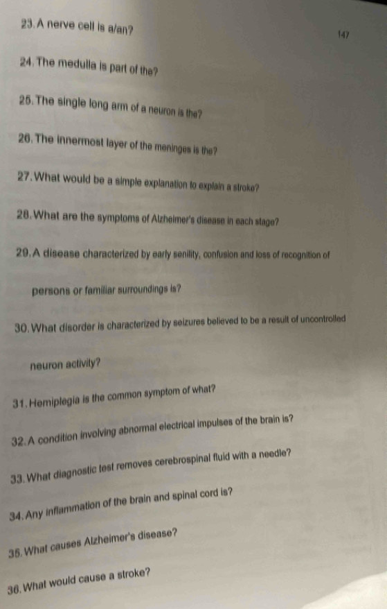 A nerve cell is a/an? 
147 
24. The medulla is part of the? 
25. The single long arm of a neuron is the? 
26. The innermost layer of the meninges is the? 
27.What would be a simple explanation to explain a stroke? 
28. What are the symptoms of Alzheimer's disease in each stage? 
29.A disease characterized by early senility, confusion and loss of recognition of 
persons or familiar surroundings is? 
30. What disorder is characterized by seizures believed to be a result of uncontrolled 
neuron activity? 
31. Hemiplegia is the common symptom of what? 
32. A condition involving abnormal electrical impulses of the brain is? 
33. What diagnostic test removes cerebrospinal fluid with a needle? 
34. Any inflammation of the brain and spinal cord is? 
35. What causes Alzheimer's disease? 
36. What would cause a stroke?