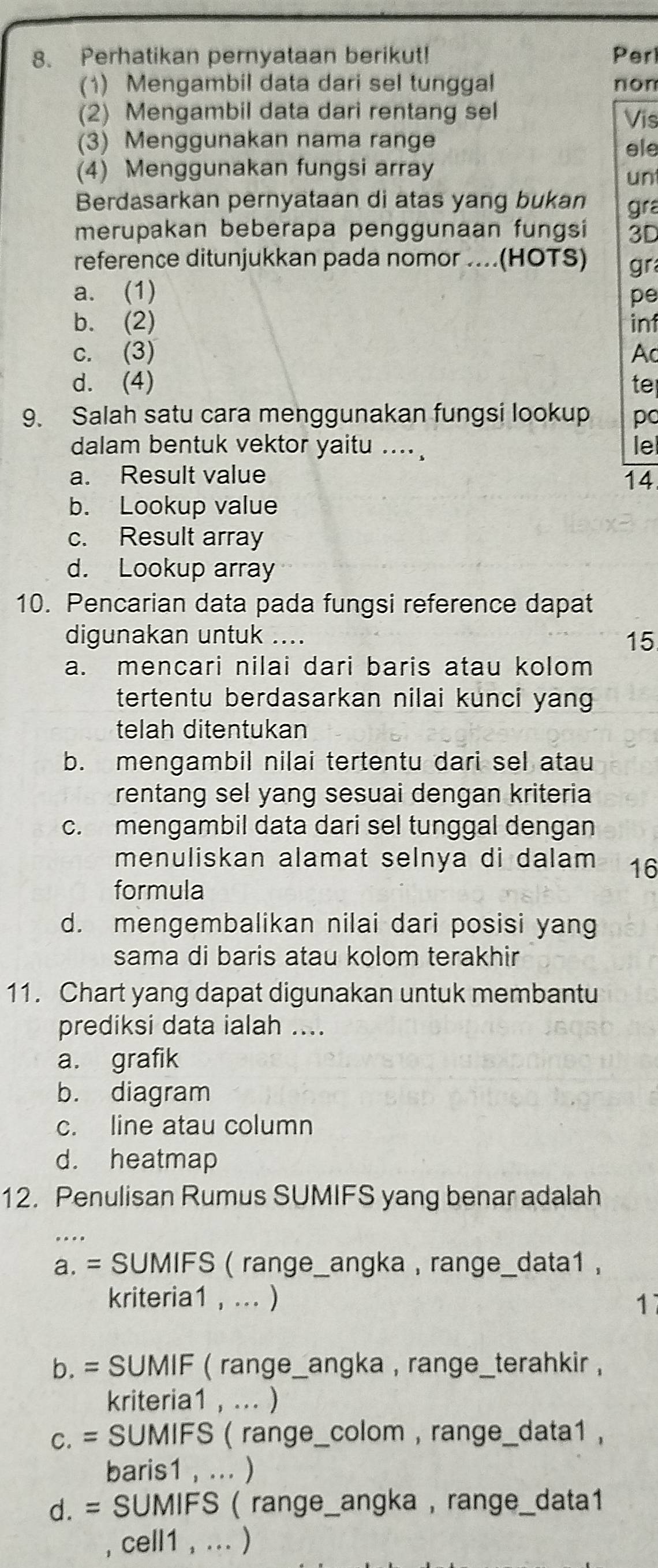 Perhatikan pernyataan berikut! Per
(1) Mengambil data dari sel tunggal non
(2) Mengambil data dari rentang sel Vis
(3) Menggunakan nama range ele
(4) Menggunakan fungsi array
un
Berdasarkan pernyataan di atas yang bukan gra
merupakan beberapa penggunaan fungsi 3D
reference ditunjukkan pada nomor ....(HOTS) gr
a. (1) pe
b. (2) inf
c. (3) Ac
d. (4) te
9. Salah satu cara menggunakan fungsi lookup pc
dalam bentuk vektor yaitu .... le
a. Result value
14
b. Lookup value
c. Result array
d. Lookup array
10. Pencarian data pada fungsi reference dapat
digunakan untuk ....
15
a. mencari nilai dari baris atau kolom
tertentu berdasarkan nilai kunci yang
telah ditentukan
b. mengambil nilai tertentu dari sel atau
rentang sel yang sesuai dengan kriteria
c. mengambil data dari sel tunggal dengan
menuliskan alamat selnya di dalam 16
formula
d. mengembalikan nilai dari posisi yang
sama di baris atau kolom terakhir
11. Chart yang dapat digunakan untuk membantu
prediksi data ialah ....
a. grafik
b. diagram
c. line atau column
d. heatmap
12. Penulisan Rumus SUMIFS yang benar adalah
a. = SUMIFS ( range_angka , range_data1 ,
kriteria1 , ... ) 17
b. = SUMIF ( range_angka , range_terahkir ,
kriteria1 , ... )
c. = SUMIFS ( range_colom , range_data1 ,
baris1 , ... )
d. = SUMIFS ( range_angka , range_data1
, cell1 , ... )