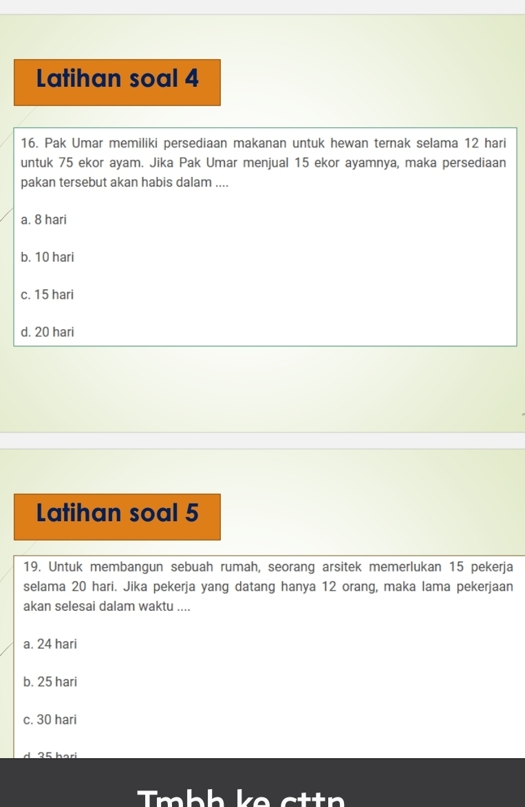 Latihan soal 4
16. Pak Umar memiliki persediaan makanan untuk hewan ternak selama 12 hari
untuk 75 ekor ayam. Jika Pak Umar menjual 15 ekor ayamnya, maka persediaan
pakan tersebut akan habis dalam ....
a. 8 hari
b. 10 hari
c. 15 hari
d. 20 hari
Latihan soal 5
19. Untuk membangun sebuah rumah, seorang arsitek memerlukan 15 pekerja
selama 20 hari. Jika pekerja yang datang hanya 12 orang, maka lama pekerjaan
akan selesai dalam waktu ....
a. 24 hari
b. 25 hari
c. 30 hari
Tmbh ke ctt n