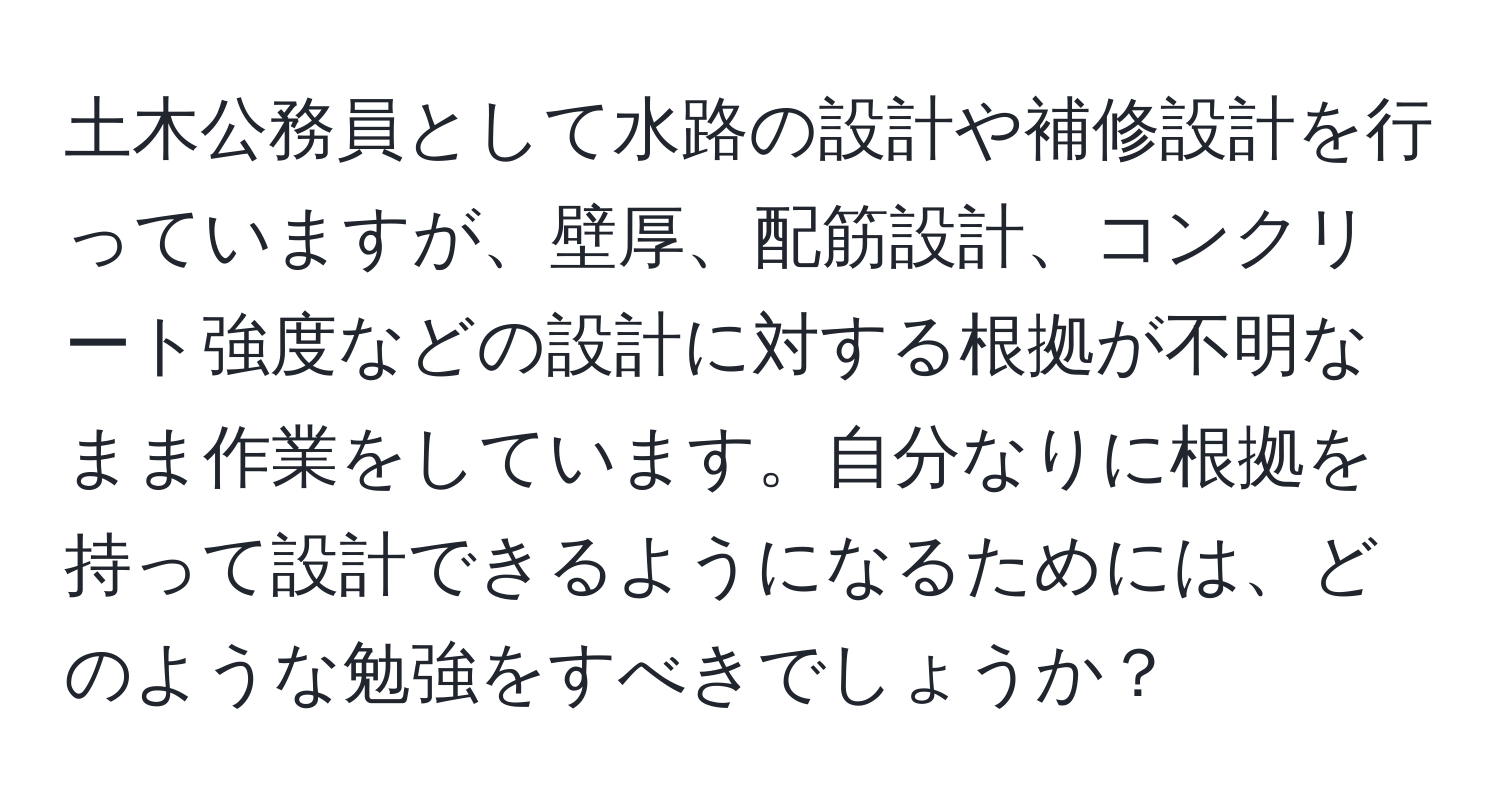 土木公務員として水路の設計や補修設計を行っていますが、壁厚、配筋設計、コンクリート強度などの設計に対する根拠が不明なまま作業をしています。自分なりに根拠を持って設計できるようになるためには、どのような勉強をすべきでしょうか？