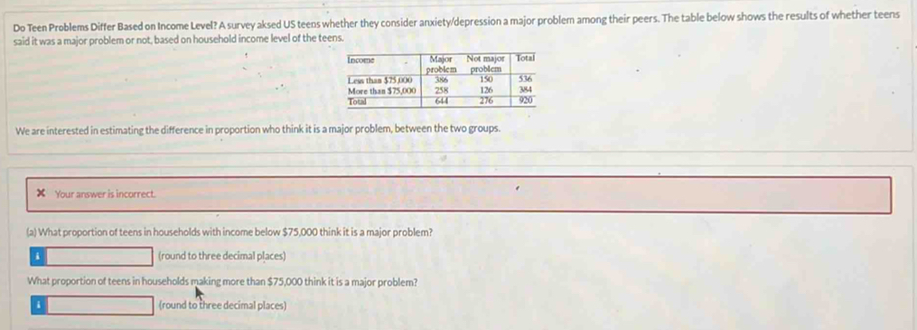 Do Teen Problems Differ Based on Income Level? A survey aksed US teens whether they consider anxiety/depression a major problem among their peers. The table below shows the results of whether teens
said it was a major problem or not, based on household income level of the teens.
We are interested in estimating the difference in proportion who think it is a major problem, between the two groups.
Your answer is incorrect.
(a) What proportion of teens in households with income below $75,000 think it is a major problem?
i (round to three decimal places)
What proportion of teens in households making more than $75,000 think it is a major problem?
i (round to three decimal places)