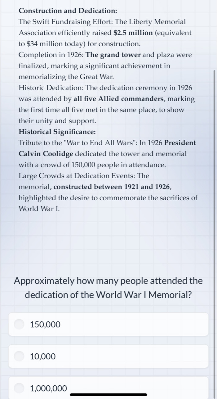 Construction and Dedication:
The Swift Fundraising Effort: The Liberty Memorial
Association efficiently raised $2.5 million (equivalent
to $34 million today) for construction.
Completion in 1926: The grand tower and plaza were
finalized, marking a significant achievement in
memorializing the Great War.
Historic Dedication: The dedication ceremony in 1926
was attended by all five Allied commanders, marking
the first time all five met in the same place, to show
their unity and support.
Historical Significance:
Tribute to the ''War to End All Wars'': In 1926 President
Calvin Coolidge dedicated the tower and memorial
with a crowd of 150,000 people in attendance.
Large Crowds at Dedication Events: The
memorial, constructed between 1921 and 1926,
highlighted the desire to commemorate the sacrifices of
World War I.
Approximately how many people attended the
dedication of the World War I Memorial?
150,000
10,000
1,000,000