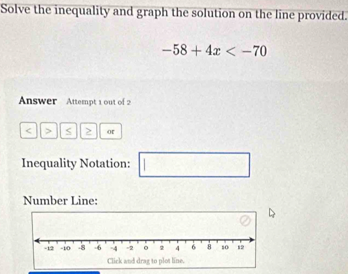 Solve the inequality and graph the solution on the line provided.
-58+4x
Answer Attempt 1 out of 2 
or 
Inequality Notation: 
□ 
Number Line: