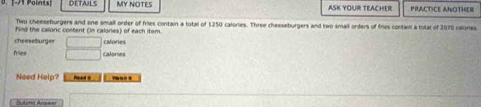 DETAILS MY NOTES ASK YOUR TEACHER PRACTICE ANOTHER 
Two cheeseburgers and one small order of fries contain a total of 1250 calories. Three cheeseburgers and two small orders of fries contain a total of 2070 calories 
Find the caloric content (in calories) of each item. 
cheeseburger □ calories 
fries □ calories 
Need Help? Read it Wrtch it 
Sutimit Answer