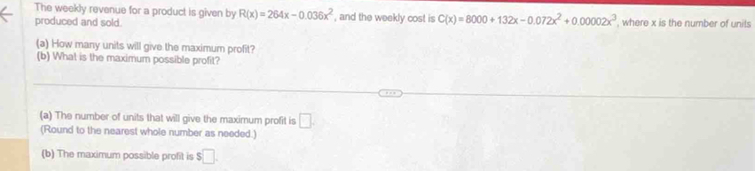 The weekly revenue for a product is given by R(x)=264x-0.036x^2
produced and sold. , and the weekly cost is C(x)=8000+132x-0.072x^2+0.00002x^3 , where x is the number of units 
(a) How many units will give the maximum profit? 
(b) What is the maximum possible profit? 
(a) The number of units that will give the maximum profit is □. 
(Round to the nearest whole number as needed.) 
(b) The maximum possible profit is $□.