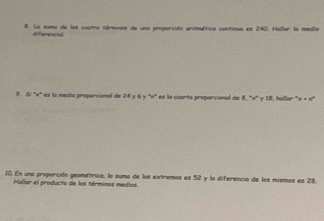 La suma de los cuatro términos de una proporción aritmética continua es 240, Hallar la media 
diferencial, 
9. Si '' x ' es la media proporcional de 24 y 6 y '' n '' es la cuarta proporcional de 8, '' x '' y 18, hallar '' x· n°
10. En una proporción geométrica, la suma de los extremos es 52 y la diferencia de los mismos es 28. 
Hallar el producto de los términos medios,