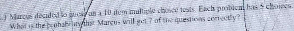 1.) Marcus decided o guess on a 10 item multiple choice tests. Each problem has 5 choices. 
What is the probability that Marcus will get 7 of the questions correctly?