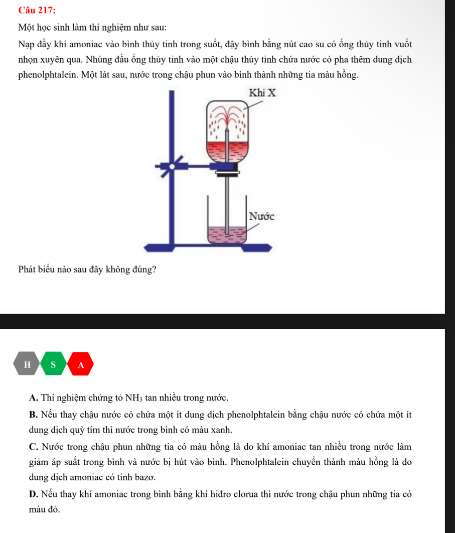 Một học sinh làm thí nghiệm như sau:
Nạp đầy khí amoniac vào bình thủy tinh trong suốt, đậy bình bằng nút cao su có ống thủy tinh vuốt
nhọn xuyên qua. Nhúng đầu ống thủy tinh vào một chậu thủy tinh chứa nước có pha thêm dung dịch
phenolphtalein. Một lát sau, nước trong chậu phun vào bình thành những tia màu hồng.
Phát biểu nào sau đây không đúng?
H s A
A. Thí nghiệm chứng tỏ NH3 tan nhiều trong nước.
B. Nếu thay chậu nước có chứa một ít dung dịch phenolphtalein bằng chậu nước có chứa một ít
dung dịch quỳ tím thì nước trong bình có màu xanh.
C. Nước trong chậu phun những tia có màu hồng là do khí amoniac tan nhiều trong nước làm
giảm áp suất trong bình và nước bị hút vào bình. Phenolphtalein chuyển thành màu hồng là do
dung dịch amoniac có tính bazơ.
D. Nếu thay khí amoniac trong bình bằng khí hiđro clorua thì nước trong chậu phun những tia có
màu đỏ.