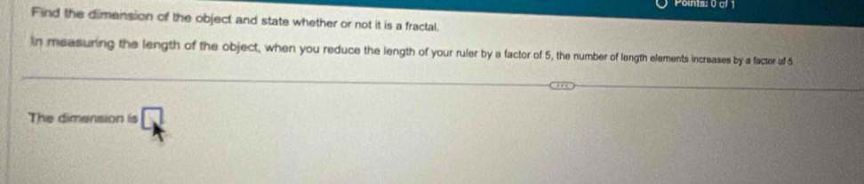 Find the dimension of the object and state whether or not it is a fractal. 
in measuring the length of the object, when you reduce the length of your ruler by a factor of 5, the number of length elements increases by a factor of 6
The dimension is □