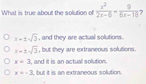 What is true about the solution of  x^2/2x-6 = 9/8x-18  ?
x=± sqrt(3) , and they are actual solutions.
x=± sqrt(3) , but they are extraneous solutions.
x=3 , and it is an actual solution.
x=-3 , but it is an extraneous solution.