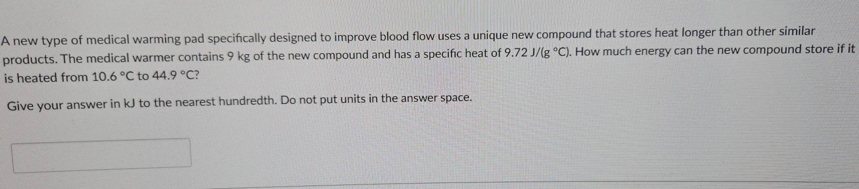 A new type of medical warming pad specifically designed to improve blood flow uses a unique new compound that stores heat longer than other similar 
products. The medical warmer contains 9 kg of the new compound and has a specific heat of 9.72J/(g°C). How much energy can the new compound store if it 
is heated from 10.6°C to 44.9°C? 
Give your answer in kJ to the nearest hundredth. Do not put units in the answer space.