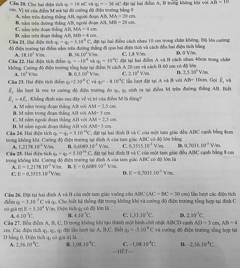 Cho hai điện tích q_1=16nC và q_2=-36nC đặt tại hai điểm A, B trong không khí với AB=10
cm. Vị trí của điểm M mà tại đó cường độ điện trường bằng 0
A. nằm trên đường thẳng AB, ngoài đoạn AB, MA=20cm.
B. nằm trên đường thẳng AB, ngoài đoạn AB, MB=20cm.
C. nằm trên đoạn thẳng AB, MA=4cm.
D. nằm trên đoạn thẳng AB, MB=4cm.
Câu 21. Hai điện tích q_1=q_2=5.10^(-9)C 5, đặt tại hai điềm cách nhau 10 cm trong chân không. Độ lớn cường
độ điện trường tại điểm nằm trên đường thẳng đi qua hai điện tích và cách đều hai điện tích bằng
A. 18.10^3V/m. B. 36.10^3V/m. C. 1,8 V/m. D. 0 V/m.
Câu 22. Hai điện tích điểm q_1=-10^(-6) và q_2=10^(-6)C đặt tại hai điểm A và B cách nhau 40cm trong chân
không. Cường độ điện trường tổng hợp tại điểm N cách A 20 cm và cách B 60 cm có độ lớn
A. 10^5V/m. B. 0,5.10^5V/m. C. 2.10^5V/m. D. 2,5.10^5V/m.
Câu 23. Hai điện tích điểm q_1=2.10^(-6)C và q_2=-8.10^(-6)C lần lượt đặt tại A và B với AB=10cm. Gọi vector E_1 và
vector E_2 lần lượt là vec tơ cường độ điện trường do qi, q_2 sinh ra tại điểm M trên đường thẳng AB. Biết
vector E_2=4vector E_1. Khẳng định nào sau đây về vị trí của điểm M là đúng?
A. M nằm trong đoạn thẳng AB với AM=2,5cm.
B. M nằm trong đoạn thẳng AB với AM=5cm.
C. M nằm ngoài đoạn thẳng AB với AM=2,5cm.
D. M nằm ngoài đoạn thẳng AB với AM=5cm.
Câu 24. Hai điện tích q_1=q_2=5.10^(-16)C 3, đặt tại hai đỉnh B và C của một tam giác đều ABC cạnh bằng 8cm
trong không khí. Cường độ điện trường tại đỉnh A của tam giác ABC có độ lớn bằng
A. 1,2178.10^(-3)V/m. B. 0,6089.10^(-3)V/m. C. 0,3515.10^(-3)V/m. D. 0,7031.10^(-3)V/m.
Câu 25. Hai điện tích q_1=q_2=5.10^(-16)C , đặt tại hai đỉnh B và C của một tam giác đều ABC cạnh bằng 8 cm
trong không khí. Cường độ điện trường tại đinh A của tam giác ABC có độ lớn là
A. E=1,2178.10^(-3)V/m. B. E=0,6089.10^(-3)V/m.
C. E=0,3515.10^(-3)V/m. D. E=0,7031.10^(-3)V/m.
Câu 26. Đặt tại hai đỉnh A và B của một tam giác vuông cân AB 1 (AC=BC=30cm) lần lượt các điện tích
điểm q_1=3.10^(-7)C và q_2. Cho biết hệ thống đặt trong không khí và cường độ điện trường tổng hợp tại đỉnh C
có giá trị E=5.10^4V/m.Điện tích q_2 có độ lớn là
A. 6.10^(-7)C. B. 4.10^(-7)C. C. 1,33.10^(-7)C. D. 2.10^(-7)C.
Câu 27. Bốn điểm A, B, C, D trong không khí tạo thành một hình chữ nhật ABCD cạnh AD=3cm,AB=4
cm. Các điện tích q _2,q_3 dặt lần lượt tại A, B,C. Biết q_2=-5.10^(-8)C và cường độ điện trường tổng hợp tại
D bằng 0. Điện tích qỉ có giá trị là
A. 2,56.10^(-8)C. B. 1,08.10^(-8)C. C. -1,08.10^(-8)C. D. -2,56.10^(-8)C.
==-HÉT===