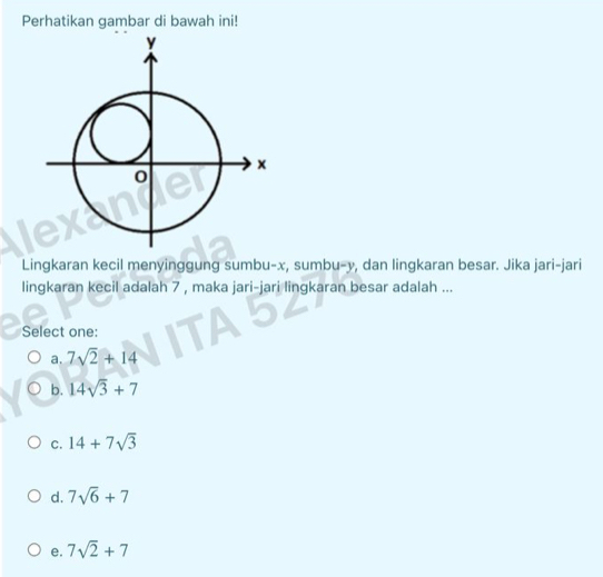 Perhatikan gambar di bawah ini!
Lingkaran kecil menyinggung sumbu- x, sumbu- y, dan lingkaran besar. Jika jari-jari
lingkaran kecil adalah 7 , maka jari-jari lingkaran besar adalah ...
Select one:
a. 7sqrt(2)+14
b. 14sqrt(3)+7
C. 14+7sqrt(3)
d. 7sqrt(6)+7
e. 7sqrt(2)+7