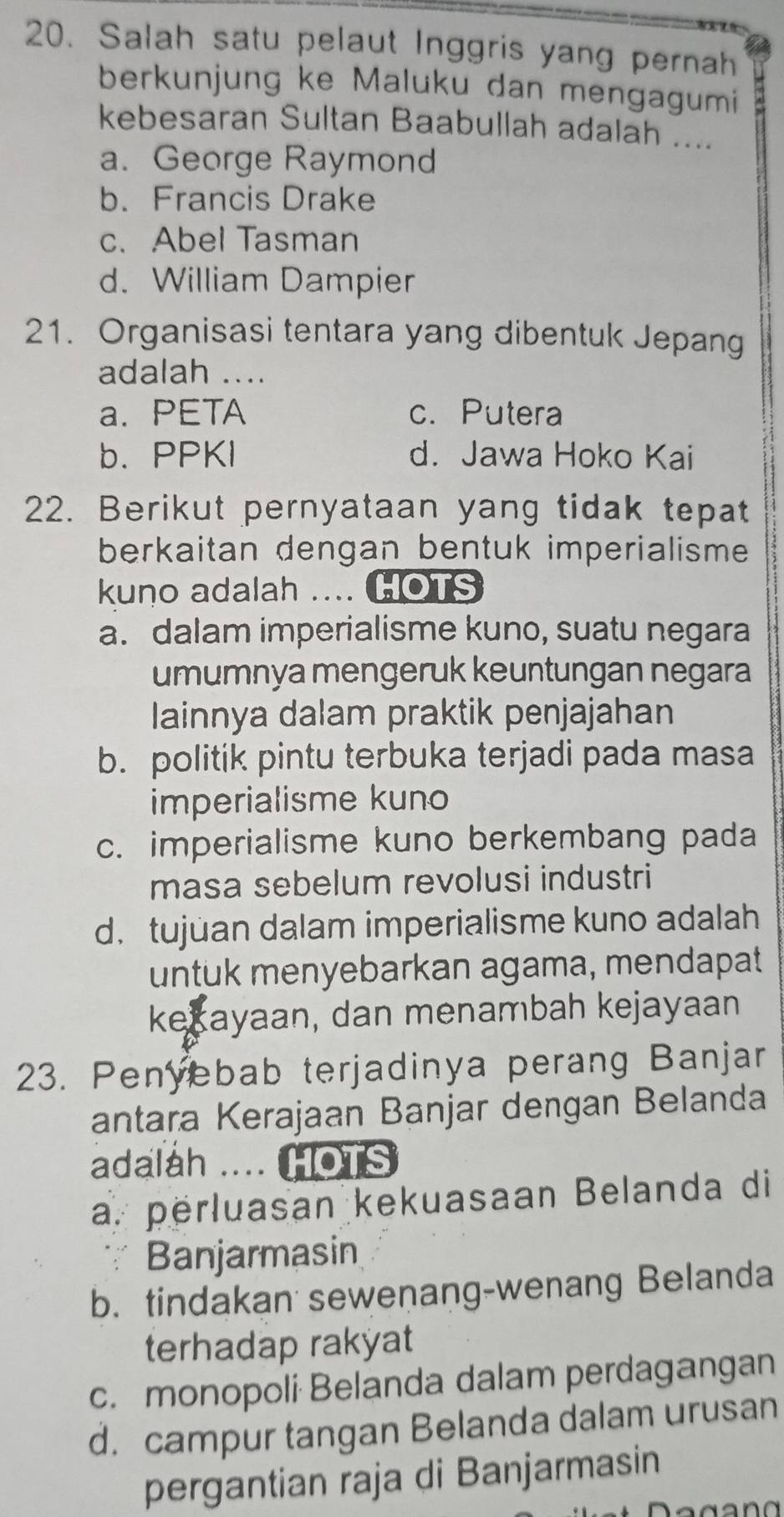 Salah satu pelaut Inggris yang pernah
berkunjung ke Maluku dan mengagumi
kebesaran Sultan Baabullah adalah ....
a. George Raymond
b. Francis Drake
c. Abel Tasman
d. William Dampier
21. Organisasi tentara yang dibentuk Jepang
adalah ....
a. PETA c. Putera
b.PPKI d. Jawa Hoko Kai
22. Berikut pernyataan yang tidak tepat
berkaitan dengan bentuk imperialisme
kuno adalah .... HOTS
a. dalam imperialisme kuno, suatu negara
umumnya mengeruk keuntungan negara
lainnya dalam praktik penjajahan
b. politik pintu terbuka terjadi pada masa
imperialisme kuno
c. imperialisme kuno berkembang pada
masa sebelum revolusi industri
d. tujuan dalam imperialisme kuno adalah
untuk menyebarkan agama, mendapat
kexayaan, dan menambah kejayaan
23. Penyebab terjadinya perang Banjar
antara Kerajaan Banjar dengan Belanda
adalah .... HOTS
a. perluasan kekuasaan Belanda di
∵ Banjarmasin
b. tindakan sewenang-wenang Belanda
terhadap rakyat
c. monopoli Belanda dalam perdagangan
d. campur tangan Belanda dalam urusan
pergantian raja di Banjarmasin