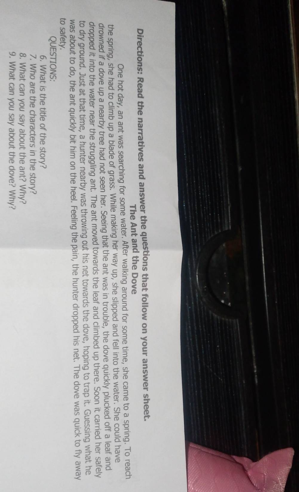 Directions: Read the narratives and answer the questions that follow on your answer sheet. 
The Ant and the Dove 
One hot day, an ant was searching for some water. After walking around for some time, she came to a spring. To reach 
the spring, she had to climb up a blade of grass. While making her way up, she slipped and fell into the water. She could have 
drowned if a dove up a nearby tree had not seen her. Seeing that the ant was in trouble, the dove quickly plucked off a leaf and 
dropped it into the water near the struggling ant. The ant moved towards the leaf and climbed up there. Soon it carried her safely 
to dry ground. Just at that time, a hunter nearby was throwing out his net towards the dove, hoping to trap it. Guessing what he 
was about to do, the ant quickly bit him on the heel. Feeling the pain, the hunter dropped his net. The dove was quick to fly away 
to safety. 
QUESTIONS: 
6. What is the title of the story? 
7. Who are the characters in the story? 
8. What can you say about the ant? Why? 
9. What can you say about the dove? Why?