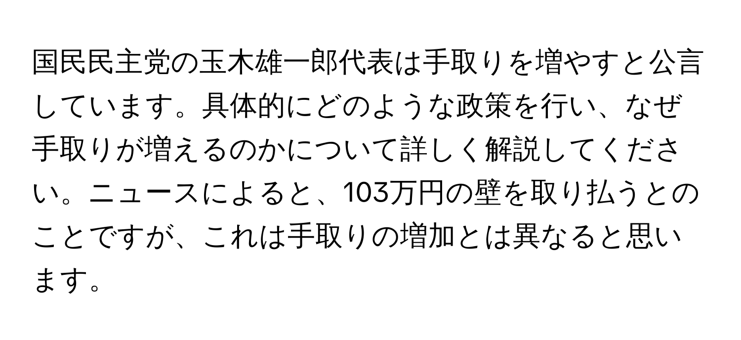 国民民主党の玉木雄一郎代表は手取りを増やすと公言しています。具体的にどのような政策を行い、なぜ手取りが増えるのかについて詳しく解説してください。ニュースによると、103万円の壁を取り払うとのことですが、これは手取りの増加とは異なると思います。