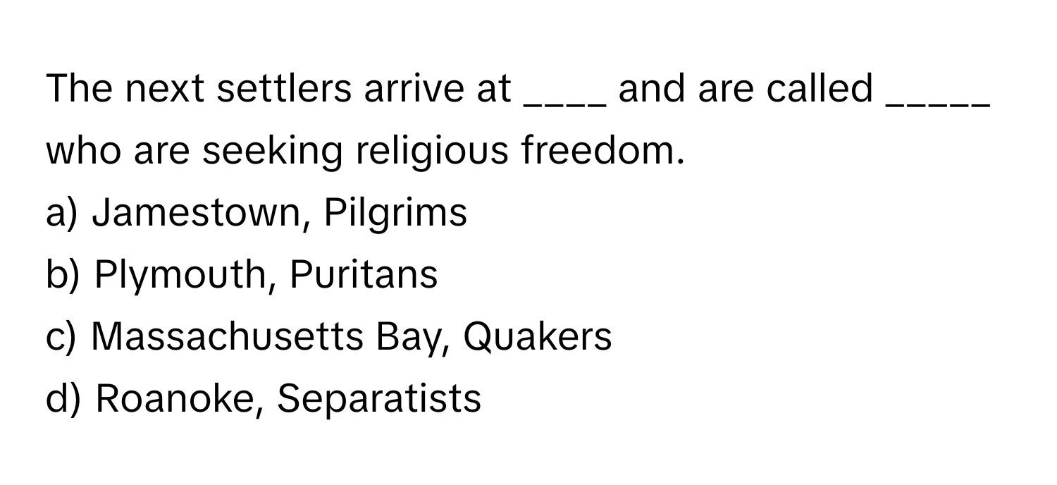 The next settlers arrive at ____ and are called _____ who are seeking religious freedom.

a) Jamestown, Pilgrims 
b) Plymouth, Puritans 
c) Massachusetts Bay, Quakers 
d) Roanoke, Separatists