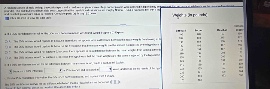A random sample of male college baseball players and a random sample of male college soccer players were obtained independently and weighed. The accomnanving table shows the unstacked weights fin
pounds). The distributions of both data sets suggest that the population distributions are roughly Normal. Using a two-tailed test with a sig
and baseball players are equal is rejected. Complete parts (a) through (c) below Weights (in pounds)
Click the icon to view the data table.
a. If a 95% confidence interval for the difference between means was found, would it capture 0? Explain.
A. The 95% interval would capture 0, because there does not appear to be a difference between the mean weights from looking at th
B. The 95% interval would capture 0, because the hypothesis that the mean weights are the same is not rejected by the hypothesis t
C. The 95% interval would not capture (, because there appears to be a difference between the mean weights from looking at the da
D. The 95% interval would not capture 0, because the hypothesis that the mean weights are the same is rejected by the hypothesis
b. If a 90% confidence interval for the difference between means was found, would it capture 0? Explain 
because a 90% interval is □ a 95% interval and centered a □ value, and based on the results of the hypo
c. Find a 95% confidence interval for the difference between means, and explain what it shows 
The 95% confidence interval for the difference between means (Baseball minus Soccer) is (□ ,□ )
(Round to two decimal places as needed. Use ascending order )
