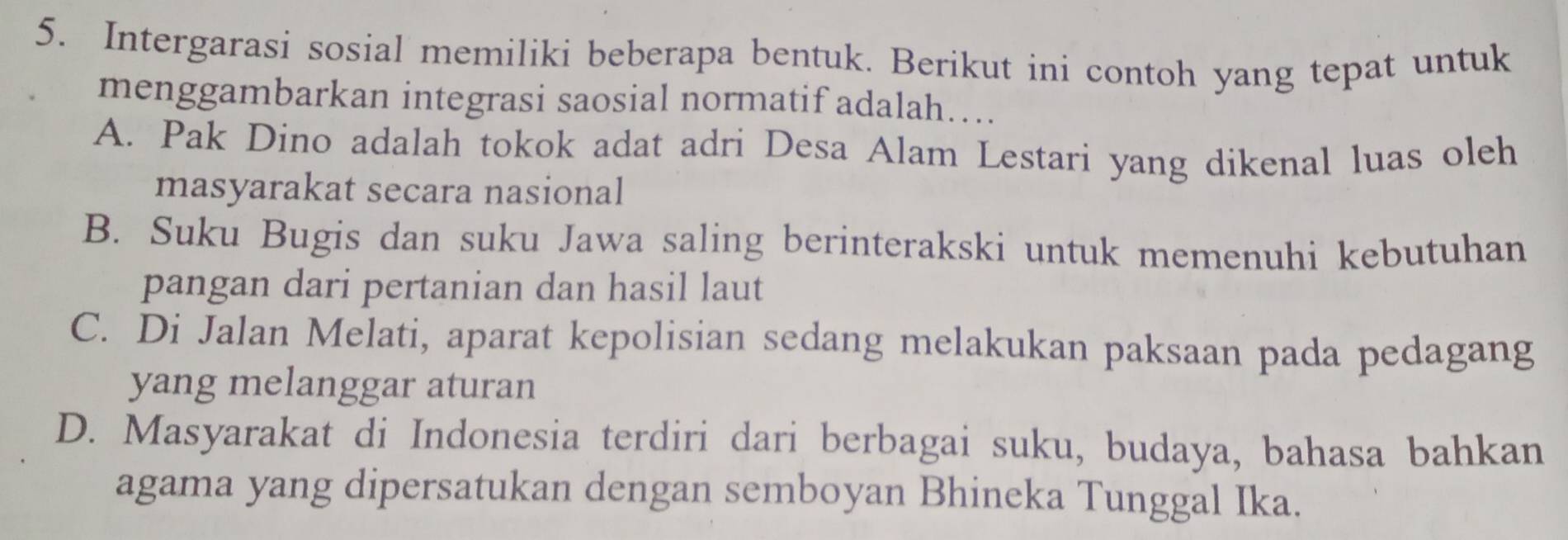 Intergarasi sosial memiliki beberapa bentuk. Berikut ini contoh yang tepat untuk
menggambarkan integrasi saosial normatif adalah…
A. Pak Dino adalah tokok adat adri Desa Alam Lestari yang dikenal luas oleh
masyarakat secara nasional
B. Suku Bugis dan suku Jawa saling berinterakski untuk memenuhi kebutuhan
pangan dari pertanian dan hasil laut
C. Di Jalan Melati, aparat kepolisian sedang melakukan paksaan pada pedagang
yang melanggar aturan
D. Masyarakat di Indonesia terdiri dari berbagai suku, budaya, bahasa bahkan
agama yang dipersatukan dengan semboyan Bhineka Tunggal Ika.