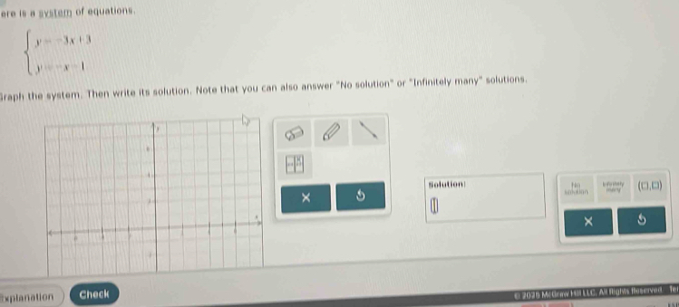 ere is a system of equations.
beginarrayl y=-3x+3 y=-x-1endarray.
Graph the system. Then write its solution. Note that you can also answer "No solution" or "Infinitely many" solutions. 
Solution I w wtery many' (□ ,□ )
Ho 
× 

× 
Explanation Check 
2025 McGnaw Hoi LLC. All Rights Rasewed T