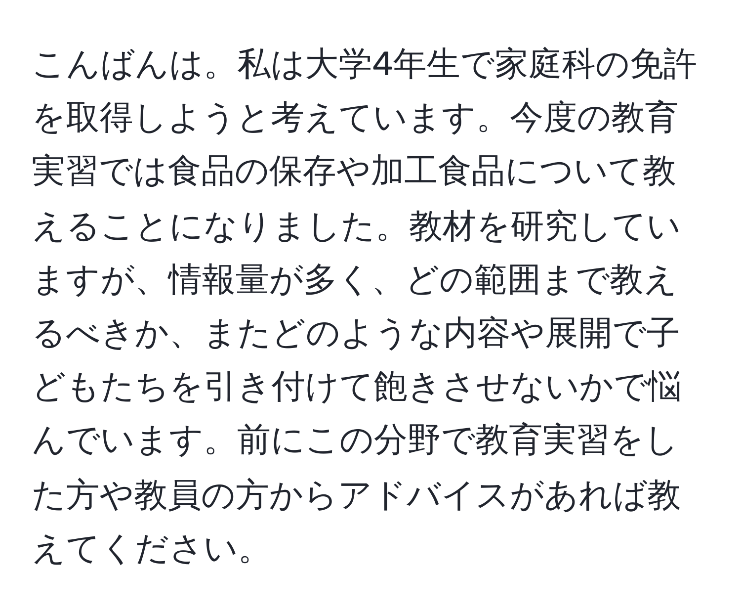 こんばんは。私は大学4年生で家庭科の免許を取得しようと考えています。今度の教育実習では食品の保存や加工食品について教えることになりました。教材を研究していますが、情報量が多く、どの範囲まで教えるべきか、またどのような内容や展開で子どもたちを引き付けて飽きさせないかで悩んでいます。前にこの分野で教育実習をした方や教員の方からアドバイスがあれば教えてください。