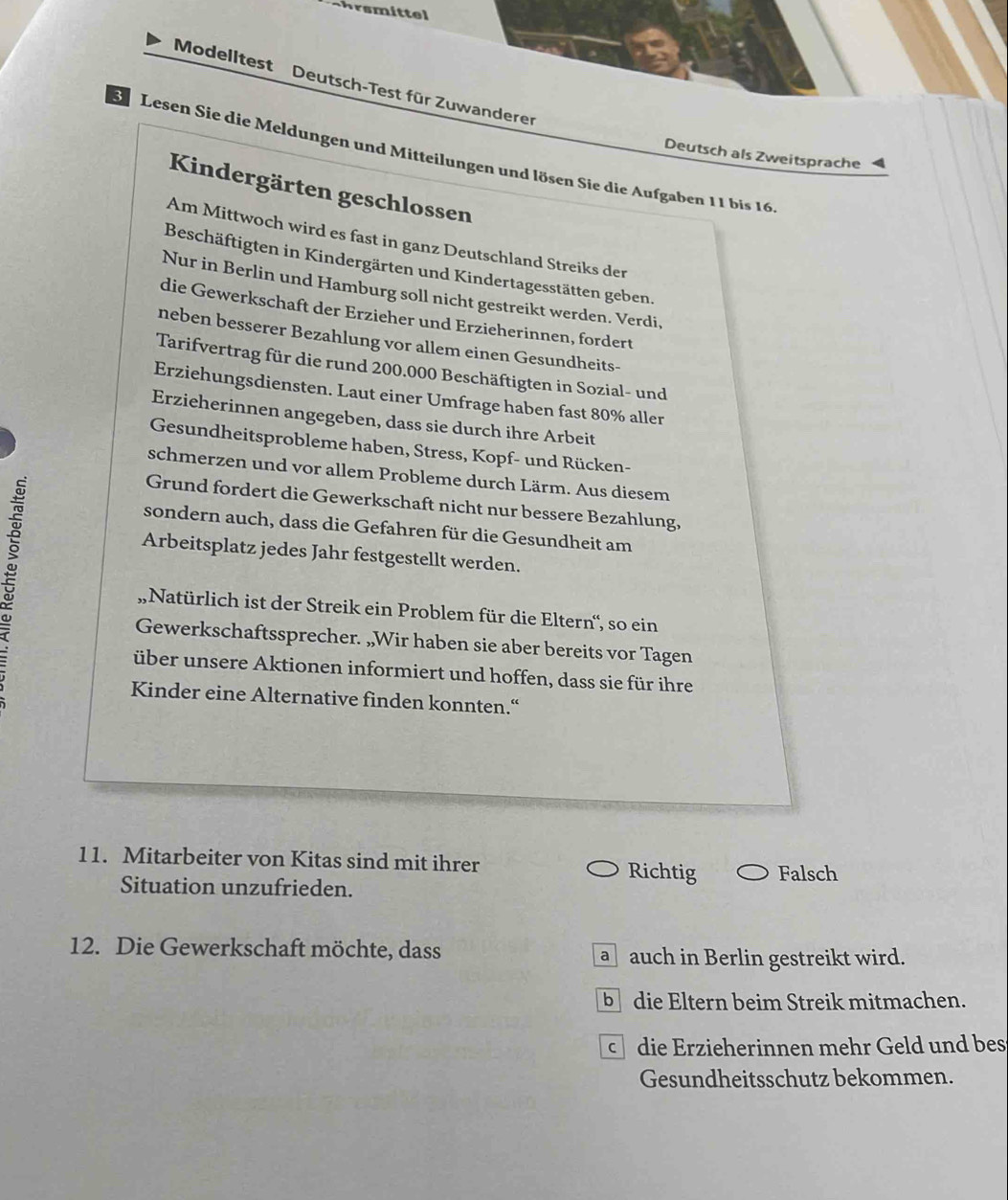 chrsmittel
Modelltest Deutsch-Test für Zuwanderer
Se Lesen Sie die Meldungen und Mitteilungen und lösen Sie die Aufgaben 11 bis 16
Deutsch als Zweitsprache 4
Kindergärten geschlossen
Am Mittwoch wird es fast in ganz Deutschland Streiks der
Beschäftigten in Kindergärten und Kindertagesstätten geben.
Nur in Berlin und Hamburg soll nicht gestreikt werden. Verdi,
die Gewerkschaft der Erzieher und Erzieherinnen, fordert
neben besserer Bezahlung vor allem einen Gesundheits-
Tarifvertrag für die rund 200.000 Beschäftigten in Sozial- und
Erziehungsdiensten. Laut einer Umfrage haben fast 80% aller
Erzieherinnen angegeben, dass sie durch ihre Arbeit
Gesundheitsprobleme haben, Stress, Kopf- und Rücken-
schmerzen und vor allem Probleme durch Lärm. Aus diesem
:
Grund fordert die Gewerkschaft nicht nur bessere Bezahlung,
sondern auch, dass die Gefahren für die Gesundheit am
Arbeitsplatz jedes Jahr festgestellt werden.
„Natürlich ist der Streik ein Problem für die Eltern'', so ein
Gewerkschaftssprecher. „Wir haben sie aber bereits vor Tagen
über unsere Aktionen informiert und hoffen, dass sie für ihre
Kinder eine Alternative finden konnten.“
11. Mitarbeiter von Kitas sind mit ihrer
Situation unzufrieden.
Richtig Falsch
12. Die Gewerkschaft möchte, dass a auch in Berlin gestreikt wird.
b die Eltern beim Streik mitmachen.
c die Erzieherinnen mehr Geld und bes
Gesundheitsschutz bekommen.