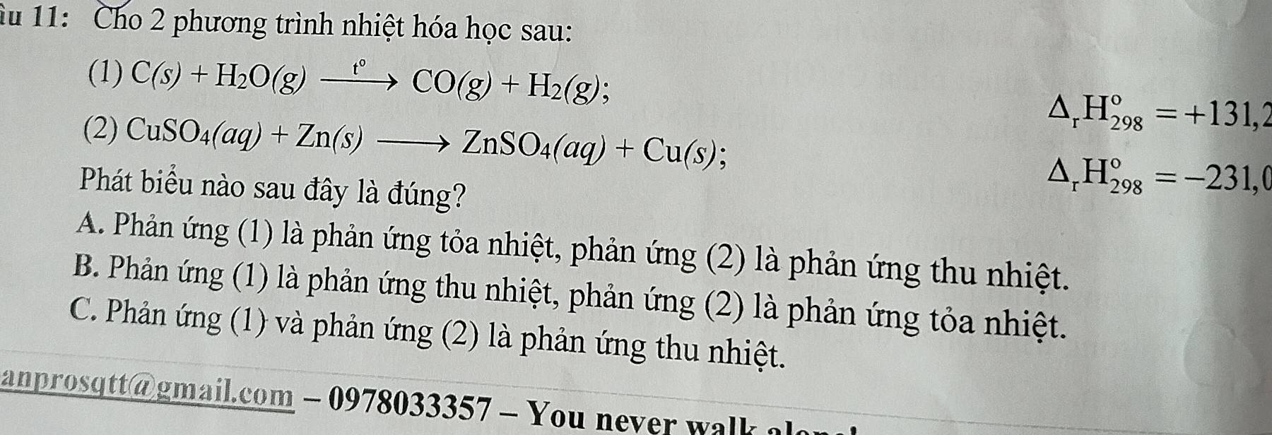 àu 11: Cho 2 phương trình nhiệt hóa học sau:
(1) C(s)+H_2O(g)xrightarrow t°CO(g)+H_2(g);
(2) CuSO_4(aq)+Zn(s)to ZnSO_4(aq)+Cu(s);
△ _rH_(298)^o=+131,2
Phát biểu nào sau đây là đúng?
△ _r H_(298)°=-231,0
A. Phản ứng (1) là phản ứng tỏa nhiệt, phản ứng (2) là phản ứng thu nhiệt.
B. Phản ứng (1) là phản ứng thu nhiệt, phản ứng (2) là phản ứng tỏa nhiệt.
C. Phản ứng (1) và phản ứng (2) là phản ứng thu nhiệt.
anprosqtt@gmail.com - 0978033357 - You never walk alo