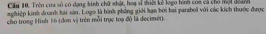 Trên cửa số có dạng hình chữ nhật, hoạ sĩ thiết kể logo hình con cá cho mọt doanh 
nghiệp kinh doanh hải sản. Logo là hình phẳng giới hạn bởi hai parabol với các kích thước được 
cho trong Hình 16 (đơn vị trên mỗi trục toạ độ là decimét).