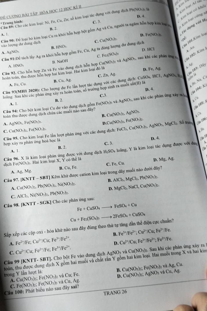 ofl
D. 4.
Kim loại A1 tải
ĐÊ CƯơNG BảI TậP HÓA HọC 12 HọC Kỉ II
Câu 89: Cho các kim loại: Ni, Fe, Cu, Zn; số kim loại tác dụng với dung dịch Pb(NO_3) : là Kim lớ
*Trung bình:
Kim loại có khổi
B. 2. C. 3.
Câu 90: Để loại bó kim loại Cu ra khỏi hỗn hợp bột gồm Ag và Cu, người ta ngâm hỗn hợp kim loại m  im loại cứ ng n
A. 1.
D. Fe(NO_3)_2 Tác dụng với H
C. Cu(NO_3)_2.
,pê:
vào lượng dư dung dịch
u 101.Kim loi
D. HCl
A. AgNO_3. B. HNO₃.
Câu 91:D_c * tách lấy Ag ra khỏi hỗn hợp gồm Fe,Cu, Ag ta dùng lượng dư dung dịch
*  102: Kim A. An,
C. Fe_2(SO_4)_3
A. HNO_3 B. NaOH
Câu 92. Cho hỗn hợp Zn và Fe vào dung dịch hỗn hợp Cu(NO_3)_2 và AgNO_3, sau khi các phân ứng 
4 Ag Dây
hoàn toàn, thu được hỗn hợp hai kim loại. Hai kim loại đồ là D. Fe, Ag.
C. Zn Ag.
B. Cu,Ag.
tiêm tà
Câu 93(MH1 2020): Cho lượng dư Fe lần lượt tác dụng với các dung dịch: CuSO_4,HCl,AgNO_3,H_3 Cầu 103:
A. Fe, Cu
, Be, Na, C.
Câu 104: Ki
D. 4.
loãng. Sau khi các phân ứng xây ra hoàn toàn, số trường họp sinh ra muồi sắt(II) là
C.3.
A. 1. B. 2.
A. Cu.
Câu 94: Cho bột kim loại Cu dư vào dung dịch gồm Fe(NO_3)_3 và AgNO_3 1, sau khi các phản ứng xảy r
Cầu 105: 
toàn thu được dung dịch chứa các muối nào sau đây?
B. Cu(NO_3)_2, AgNO 、
D. Cu(NO_3)_2,Fe(NO_3)_2. Ca
A. AgNO_3,Fe(NO_3)_3. Số trườ Câu 106:
C. Cu(NO_3)_2,Fe(NO_3)_3.
Câu 95. Cho kim loại Fe lần lượt phản ứng với các dung dịch: FeCl_3,Cu(NO_3)_2,AgNO_3,MgCl_2 A. Ba.
D. 4. Câu 16
hợp xảy ra phản ứng hoá học là
A. 1. B. 2. C. 3.
Câo
Câu 96. X là kim loại phản ứng được với dung dịch H_2SO 4 loãng, Y là kim loại tác dụng được với du 
dịch Fe(NO_3): 3. Hai kim loại X, Y có thể là
D. N 1g , Ag.
A. Ag,Mg. B. Cu, Fe. C. Fe, Cu.
Câu 97. [KNTT - SBT] Kẽm khử được cation kim loại trong dãy muối nào dưới đây?
B.
A. Cu(NO_3)_2,Pb(NO_3)_2,Ni(NO_3)_2. AlCl_3,MgCl_2,Pb(NO_3)_2.
D. MgCl_2,NaCl,Cu(NO_3)_2.
C. AlCl_3,Ni(NO_3)_2,Pb(NO_3)_2.
Câu 98. [KNTT - SGK] Cho các phản ứng sau:
Fe+CuSO_4to FeSO_4+Cu
Cu+Fe_2(SO_4)_3to 2FeSO_4+CuSO_4
Sắp xếp các cặp oxi - hóa khử nào sau đây đúng theo thứ tự tăng dần thế điện cực chuẩn?
A. Fe^(2+)/Fe;Cu^(2+)/Cu;Fe^(3+)/Fe^(2+). B. Fe^(3+)/Fe^(2+);Cu^(2+)/Cu;Fe^(2+)/Fe.
D. Cu^(2+)/Cu;Fe^(3+)/Fe^(2+);Fe^(2+)/Fe.
C. Cu^(2+)/Cu;Fe^(2+)/Fe;Fe^(3+)/Fe^(2+).
Câu 99 [KNTT- SBT]. Cho bột Fe vào dung dịch AgNO_3 và Cu(NO_3):. Sau khi các phản ứng xảy ra 
toàn, thu được dung dịch X gồm hai muối và chất rắn Y gồm hai kim loại. Hai muối trong X và hai kim
và
Ag,Cu.
trong Y lần lượt là: ; Fe. AgNO_3 và Cu,Ag.
A. Cu(NO_3)_2;Fe(NO_3) 2 Và Cu; B. Cu(NO_3) Fe(NO_3)_2
D.
C. Fe(NO_3)_2;Fe(NO_3)_3 và Cu,Ag Cu(NO_3)
Câu 100: Phát biểu nào sau đây sai?
TRANG 26