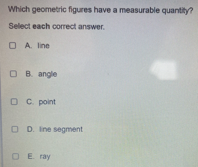 Which geometric figures have a measurable quantity?
Select each correct answer.
A. line
B. angle
C. point
D. line segment
E. ray