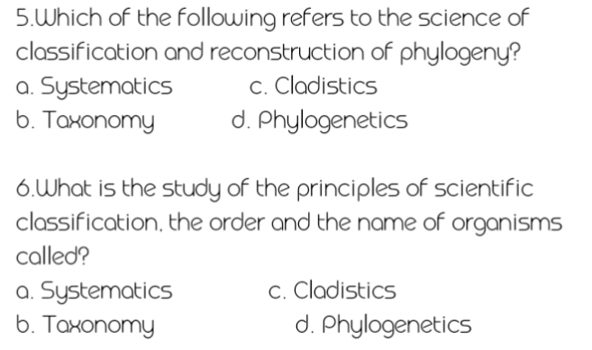 Which of the following refers to the science of
classification and reconstruction of phylogeny?
a. Systematics c. Cladistics
b. Taxonomy d. Phylogenetics
6.What is the study of the principles of scientific
classification, the order and the name of organisms
called?
a. Systematics c. Cladistics
b. Taxonomy d. Phylogenetics