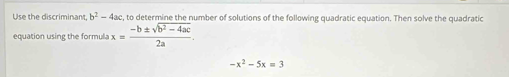 Use the discriminant b^2-4ac , to determine the number of solutions of the following quadratic equation. Then solve the quadratic 
equation using the formula x= (-b± sqrt(b^2-4ac))/2a .
-x^2-5x=3