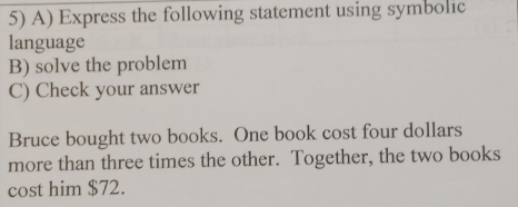 Express the following statement using symbolic 
language 
B) solve the problem 
C) Check your answer 
Bruce bought two books. One book cost four dollars 
more than three times the other. Together, the two books 
cost him $72.