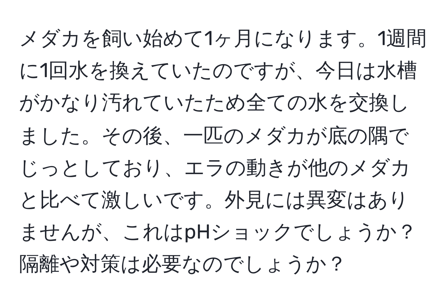 メダカを飼い始めて1ヶ月になります。1週間に1回水を換えていたのですが、今日は水槽がかなり汚れていたため全ての水を交換しました。その後、一匹のメダカが底の隅でじっとしており、エラの動きが他のメダカと比べて激しいです。外見には異変はありませんが、これはpHショックでしょうか？隔離や対策は必要なのでしょうか？