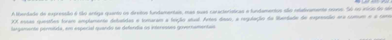 A liberdade de expressãão é tão antiga quanto os direitos fundamentais, mas suas características e fundamentos são relativamente noves. Só no irício do são 
XX essas questões foram amplamente debatidas e tomaram a feição atual. Artes disso, a regulação da liberdade de expresdão era comum e a cens 
fargamente permitida, em especial quando se defendia os interesses governamentais