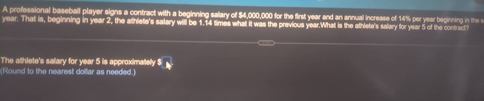 A professional baseball player signs a contract with a beginning salary of $4,000,000 for the first year and an annual increase of 14% per year beginning in the s
year. That is, beginning in year 2, the athlete's salary will be 1.14 times what it was the previous year.What is the athlete's salary for year 5 of the contract? 
The athlete's salary for year 5 is approximately $
(Round to the nearest dollar as needed.)