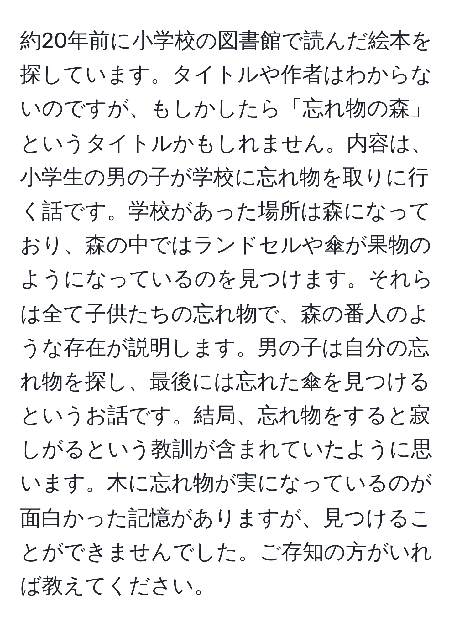 約20年前に小学校の図書館で読んだ絵本を探しています。タイトルや作者はわからないのですが、もしかしたら「忘れ物の森」というタイトルかもしれません。内容は、小学生の男の子が学校に忘れ物を取りに行く話です。学校があった場所は森になっており、森の中ではランドセルや傘が果物のようになっているのを見つけます。それらは全て子供たちの忘れ物で、森の番人のような存在が説明します。男の子は自分の忘れ物を探し、最後には忘れた傘を見つけるというお話です。結局、忘れ物をすると寂しがるという教訓が含まれていたように思います。木に忘れ物が実になっているのが面白かった記憶がありますが、見つけることができませんでした。ご存知の方がいれば教えてください。