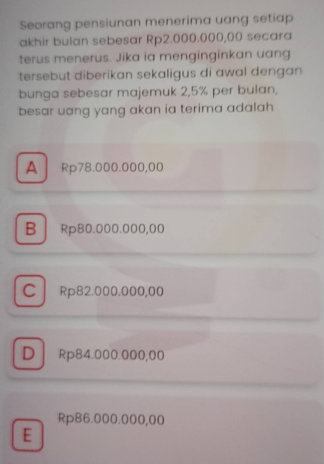 Seorang pensiunan menerima uang setiap
akhir bulan sebesar Rp2.000.000,00 secara
terus menerus. Jika ia menginginkan uang
tersebut diberikan sekaligus di awal dengan 
bunga sebesar majemuk 2,5% per bulan,
besar uang yang akan ia terima adalah .
A Rp78.000.000,00
B Rp80.000.000,00
C Rp82.000.000,00
DRp84.000.000,00
Rp86.000.000,00
E