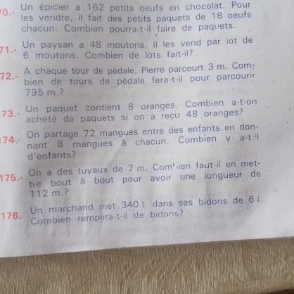 0 . - Un épicier a 162 petits oeufs en chocolat. Pour 
les vendre, il fait des petits paquets de 18 oeufs 
chacun. Combien pourra-t-il faire de paquets. 
71.- Un paysan a 48 moutons. Il les vend par iot de
6 moutons. Combien de lots fait-il? 
A chaque tour de pédale, Pierre parcourt 3 m. Com: 
72.- 
bien de tours de pédale fera-t-il pour parcourir
795 m.? 
73.- Un paquet contient 8 oranges. Combien a-t-on 
acheté de paquets si on a reçu 48 oranges? 
74. On partage 72 mangues entre des enfants.en don- 
nant 8 mangues à chacun. Combien y a-t ·l 
d'enfants? 
175_. On a des tuyaux de 7 m. Com'ien faut-il en met- 
tre bout à bout pour avoir une longueur de
112 m.? 
176. Un marchand met 340 l. dans ses bidons de 6 i. 
Combien remplira-t-il de bidons?