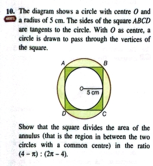 The diagram shows a circle with centre O and 
a radius of 5 cm. The sides of the square ABCD
are tangents to the circle. With O as centre, a 
circle is drawn to pass through the vertices of 
the square. 
Show that the square divides the area of the 
annulus (that is the region in between the two 
circles with a common centre) in the ratio
(4-π ):(2π -4).