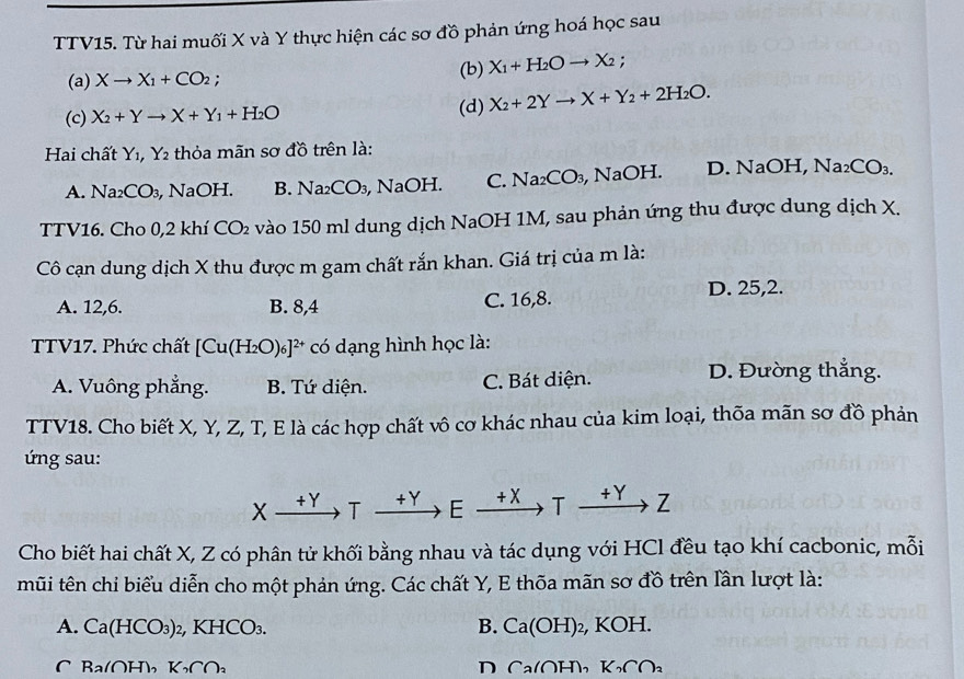 TTV15. Từ hai muối X và Y thực hiện các sơ đồ phản ứng hoá học sau
(a) Xto X_1+CO_2;
(b) X_1+H_2Oto X_2.
(c) X_2+Yto X+Y_1+H_2O (d) X_2+2Yto X+Y_2+2H_2O.
Hai chất Y_1,Y_2 thỏa mãn sơ đồ trên là:
A. Na_2CO_3 , NaOH. B. Na_2CO_3, NaOH. C. Na_2CO_3 , NaOH. D. NaOH, Na_2CO_3.
TTV16. Cho 0,2 khí CO_2 vào 150 ml dung dịch NaOH 1M, sau phản ứng thu được dung dịch X.
Cô cạn dung dịch X thu được m gam chất rắn khan. Giá trị của m là:
A. 12,6. B. 8,4 C. 16,8.
D. 25,2.
TTV17. Phức chất [Cu(H_2O)_6]^2+ có dạng hình học là:
A. Vuông phẳng. B. Tứ diện. C. Bát diện.
D. Đường thắng.
TTV18. Cho biết X, Y, Z, T, E là các hợp chất vô cơ khác nhau của kim loại, thõa mãn sơ đồ phản
ứ ng sau:
x +Y T +Y E +X T +Y Z
Cho biết hai chất X, Z có phân tử khối bằng nhau và tác dụng với HCl đều tạo khí cacbonic, mỗi
mũi tên chỉ biểu diễn cho một phản ứng. Các chất Y, E thōa mãn sơ đồ trên lần lượt là:
A. Ca(HCO_3) 2, KHCO₃. B. Ca(OH)_2, , KOH.
C Ba(OH), K_2∩ _2 D Ca(OH), K_2C∩ _2