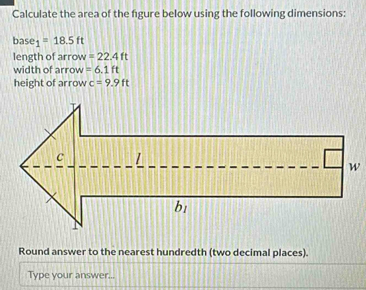 Calculate the area of the figure below using the following dimensions: 
base 1 =18.5ft
length of arrow =22.4ft
width of arrow =6.1ft
height of arrow c=9.9ft
Round answer to the nearest hundredth (two decimal places). 
Type your answer...